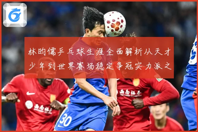 林昀儒乒乓球生涯全面解析从天才少年到世界赛场稳定争冠实力派之路-深度解析