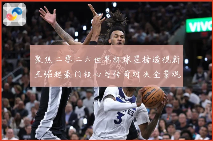 聚焦二零二六世界杯球星榜透视新王崛起豪门核心与传奇对决全景观数据研判-深度解析