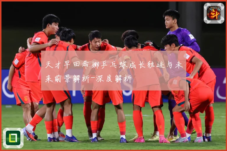 天才早田希娜乒乓球成长轨迹与未来前景解析-深度解析
