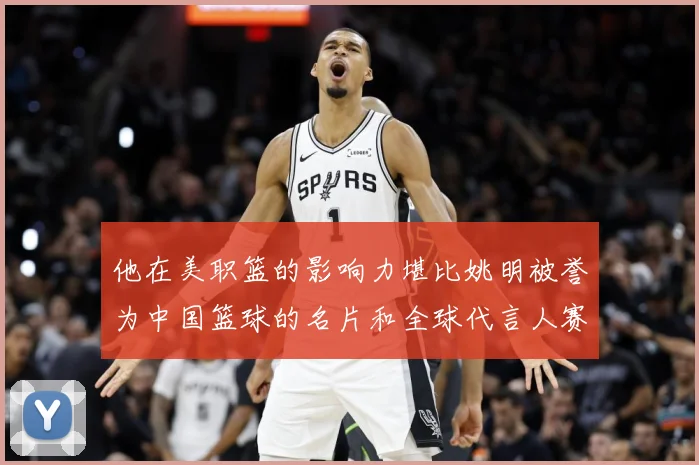 他在美职篮的影响力堪比姚明被誉为中国篮球的名片和全球代言人赛场复盘-深度解析
