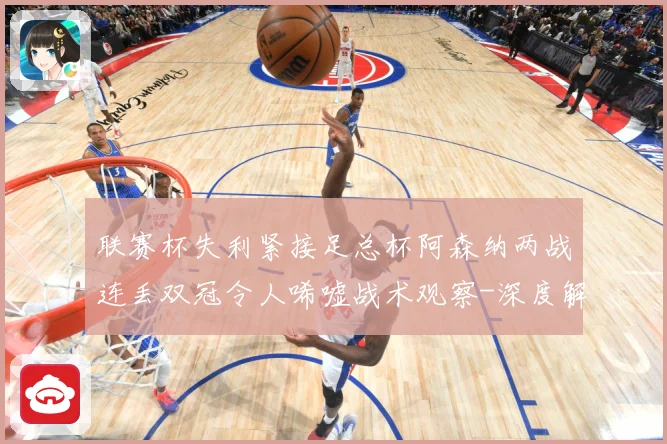 联赛杯失利紧接足总杯阿森纳两战连丢双冠令人唏嘘战术观察-深度解析