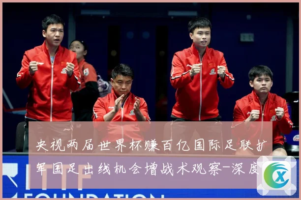 央视两届世界杯赚百亿国际足联扩军国足出线机会增战术观察-深度解析
