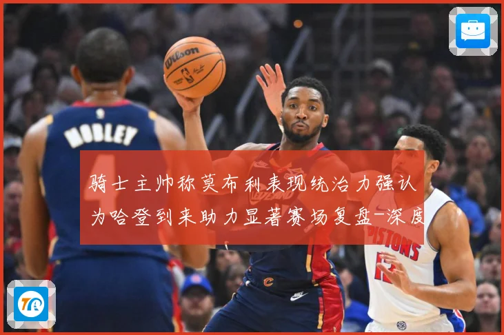 骑士主帅称莫布利表现统治力强认为哈登到来助力显著赛场复盘-深度解析